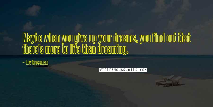 Lev Grossman Quotes: Maybe when you give up your dreams, you find out that there's more to life than dreaming.