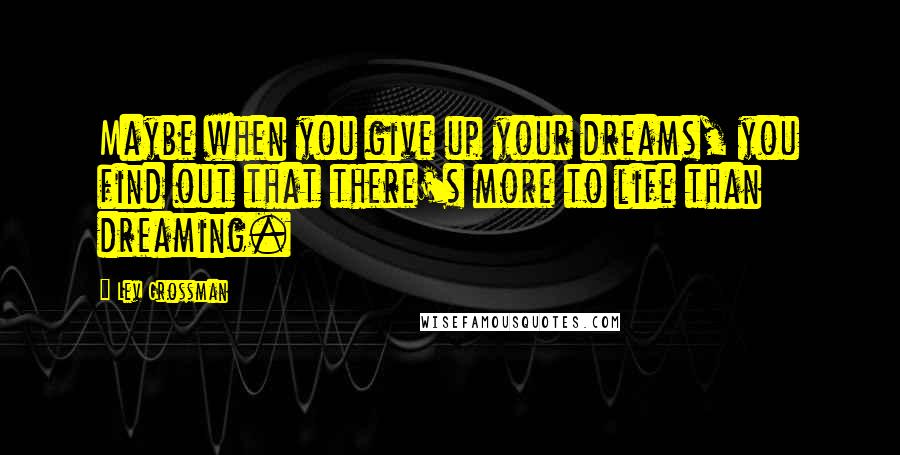 Lev Grossman Quotes: Maybe when you give up your dreams, you find out that there's more to life than dreaming.