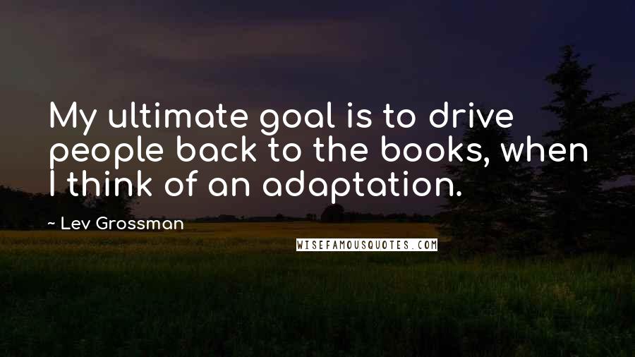 Lev Grossman Quotes: My ultimate goal is to drive people back to the books, when I think of an adaptation.