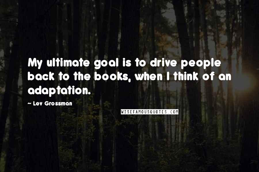 Lev Grossman Quotes: My ultimate goal is to drive people back to the books, when I think of an adaptation.