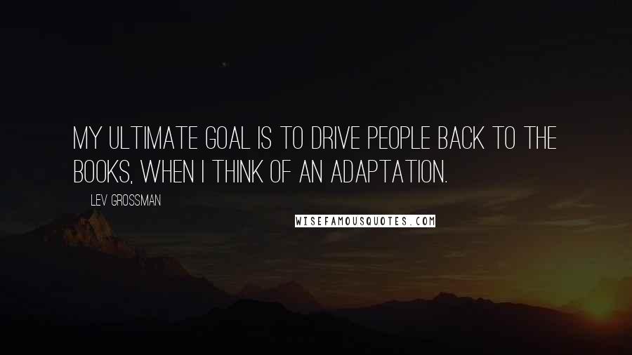 Lev Grossman Quotes: My ultimate goal is to drive people back to the books, when I think of an adaptation.