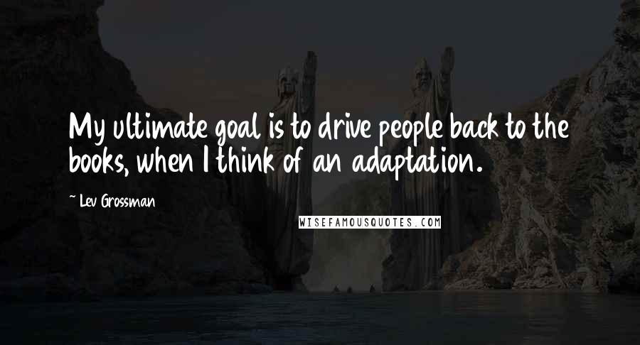 Lev Grossman Quotes: My ultimate goal is to drive people back to the books, when I think of an adaptation.