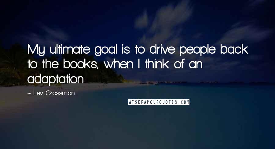 Lev Grossman Quotes: My ultimate goal is to drive people back to the books, when I think of an adaptation.