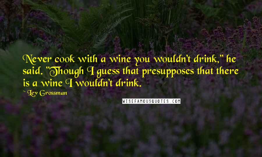 Lev Grossman Quotes: Never cook with a wine you wouldn't drink," he said. "Though I guess that presupposes that there is a wine I wouldn't drink.