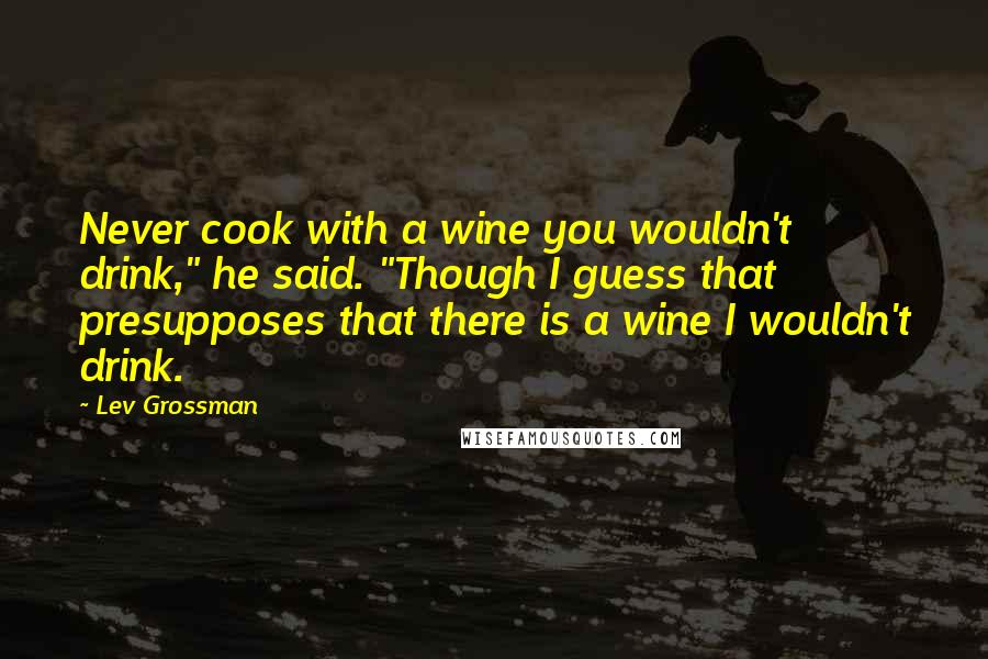 Lev Grossman Quotes: Never cook with a wine you wouldn't drink," he said. "Though I guess that presupposes that there is a wine I wouldn't drink.