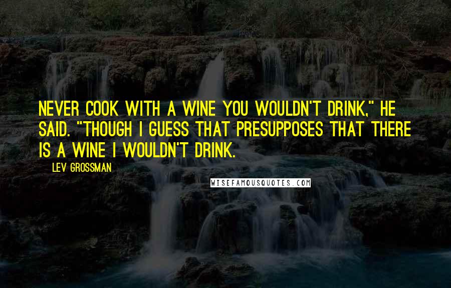 Lev Grossman Quotes: Never cook with a wine you wouldn't drink," he said. "Though I guess that presupposes that there is a wine I wouldn't drink.