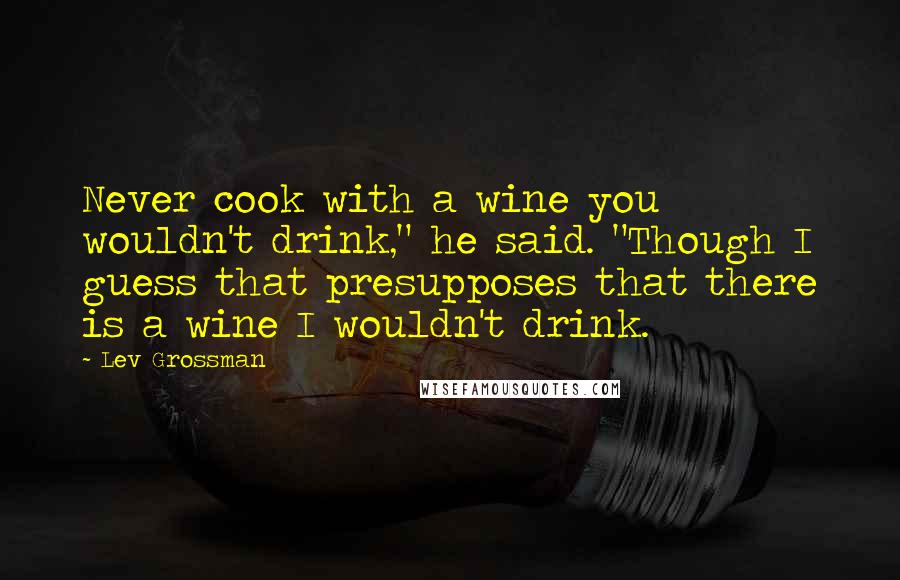 Lev Grossman Quotes: Never cook with a wine you wouldn't drink," he said. "Though I guess that presupposes that there is a wine I wouldn't drink.