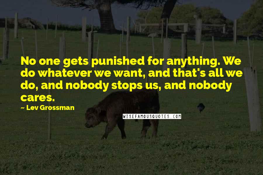 Lev Grossman Quotes: No one gets punished for anything. We do whatever we want, and that's all we do, and nobody stops us, and nobody cares.