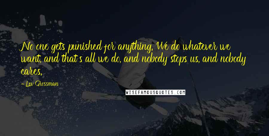 Lev Grossman Quotes: No one gets punished for anything. We do whatever we want, and that's all we do, and nobody stops us, and nobody cares.