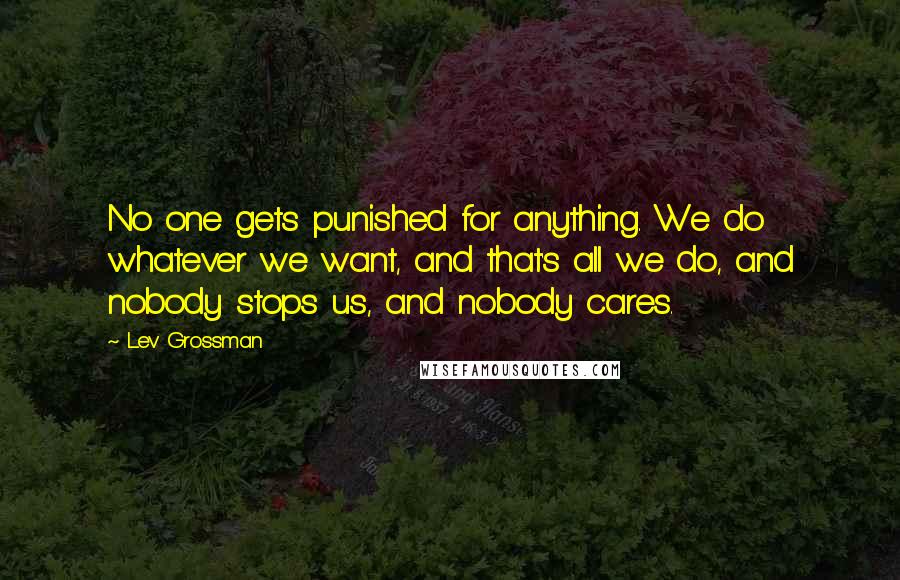 Lev Grossman Quotes: No one gets punished for anything. We do whatever we want, and that's all we do, and nobody stops us, and nobody cares.