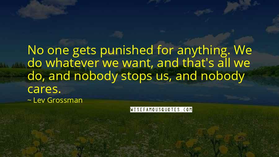 Lev Grossman Quotes: No one gets punished for anything. We do whatever we want, and that's all we do, and nobody stops us, and nobody cares.