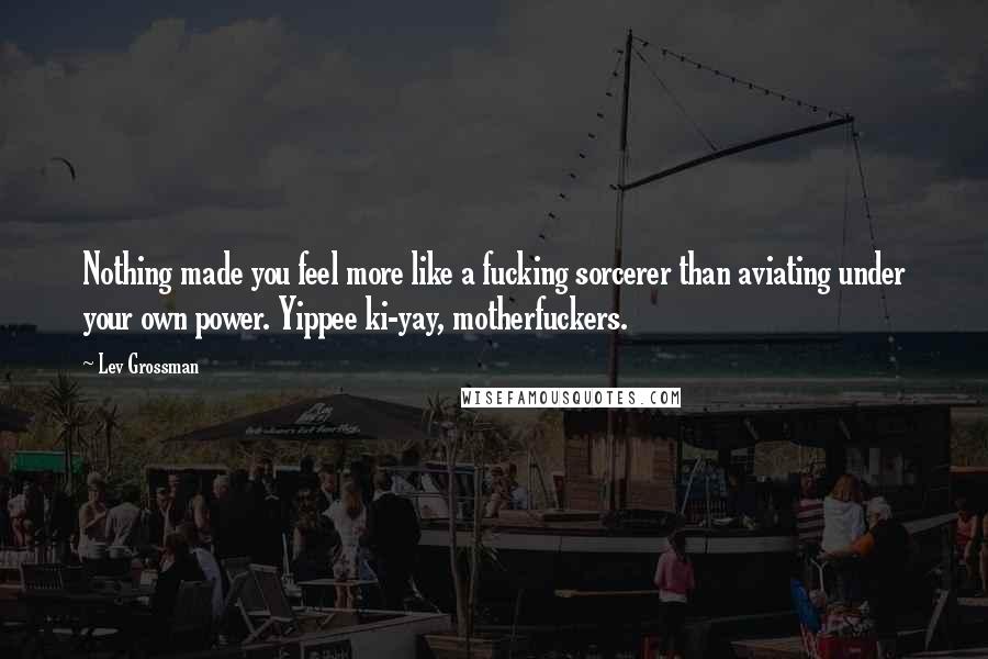 Lev Grossman Quotes: Nothing made you feel more like a fucking sorcerer than aviating under your own power. Yippee ki-yay, motherfuckers.
