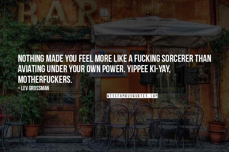 Lev Grossman Quotes: Nothing made you feel more like a fucking sorcerer than aviating under your own power. Yippee ki-yay, motherfuckers.