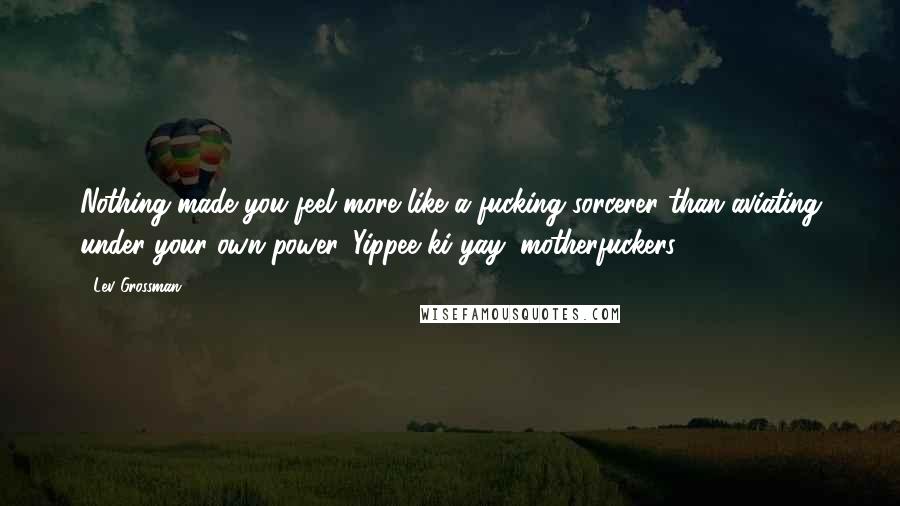 Lev Grossman Quotes: Nothing made you feel more like a fucking sorcerer than aviating under your own power. Yippee ki-yay, motherfuckers.