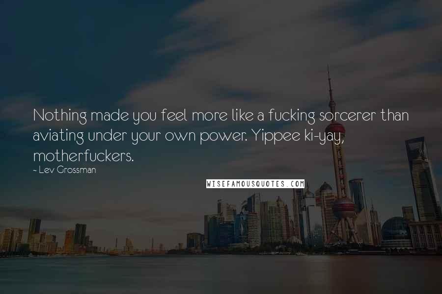 Lev Grossman Quotes: Nothing made you feel more like a fucking sorcerer than aviating under your own power. Yippee ki-yay, motherfuckers.