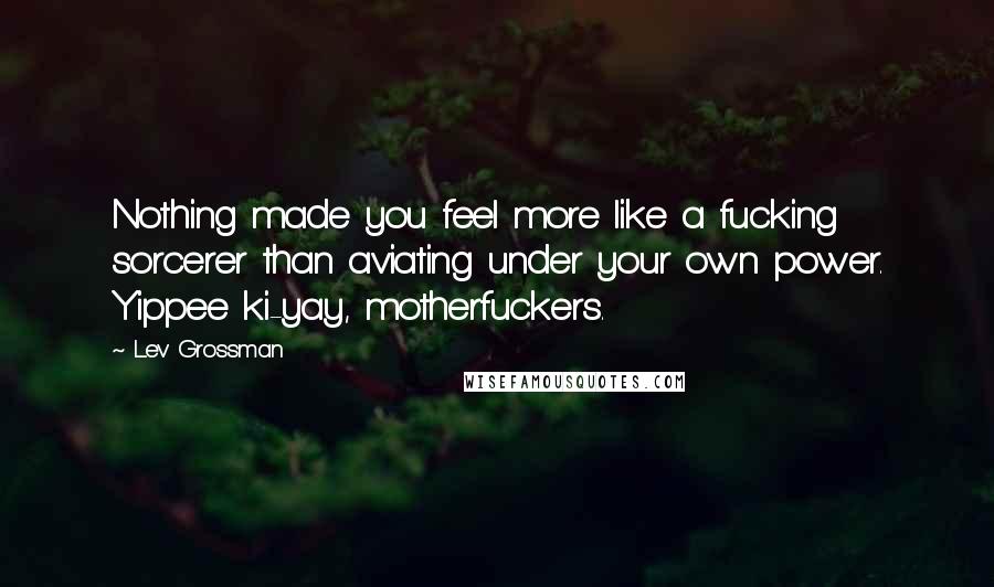 Lev Grossman Quotes: Nothing made you feel more like a fucking sorcerer than aviating under your own power. Yippee ki-yay, motherfuckers.