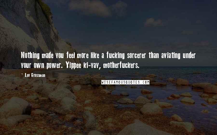 Lev Grossman Quotes: Nothing made you feel more like a fucking sorcerer than aviating under your own power. Yippee ki-yay, motherfuckers.