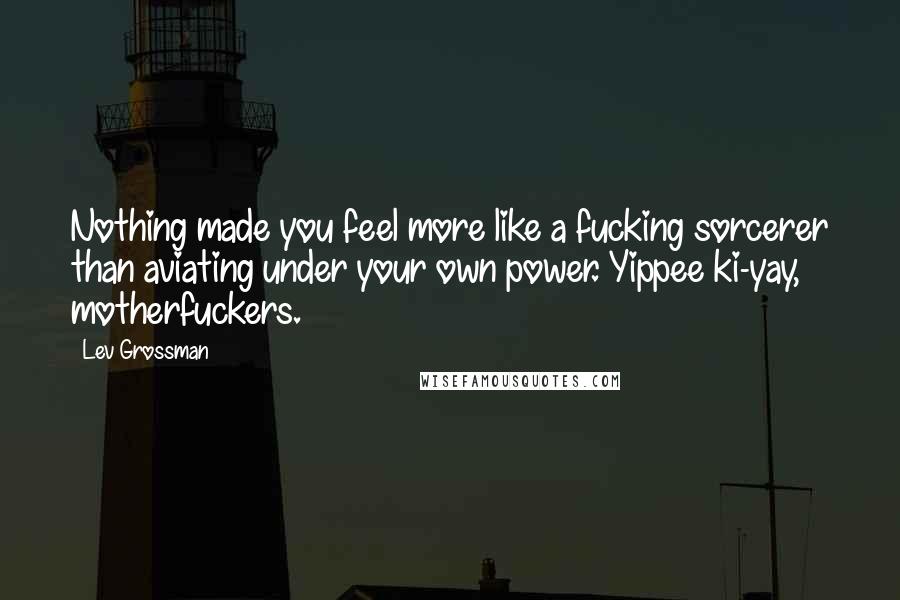 Lev Grossman Quotes: Nothing made you feel more like a fucking sorcerer than aviating under your own power. Yippee ki-yay, motherfuckers.