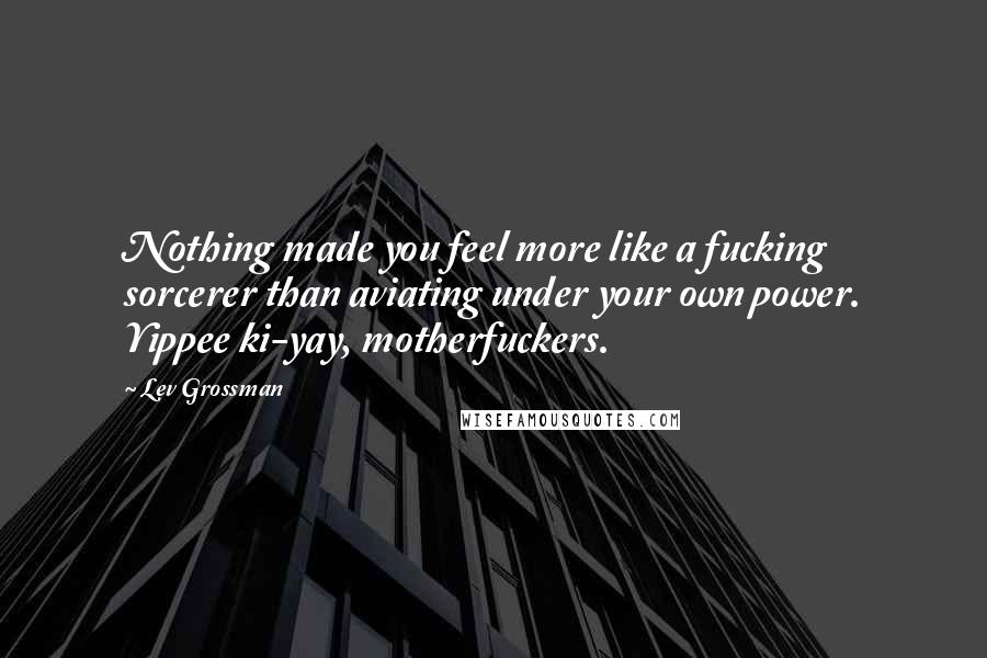 Lev Grossman Quotes: Nothing made you feel more like a fucking sorcerer than aviating under your own power. Yippee ki-yay, motherfuckers.