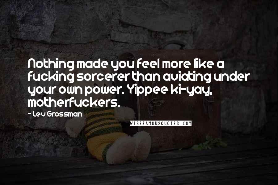 Lev Grossman Quotes: Nothing made you feel more like a fucking sorcerer than aviating under your own power. Yippee ki-yay, motherfuckers.