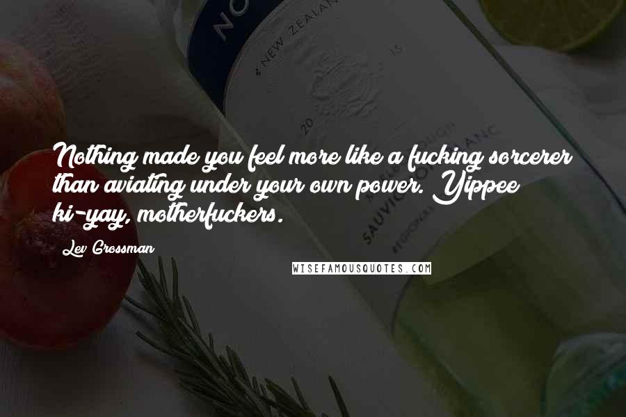 Lev Grossman Quotes: Nothing made you feel more like a fucking sorcerer than aviating under your own power. Yippee ki-yay, motherfuckers.
