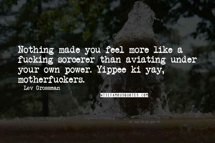 Lev Grossman Quotes: Nothing made you feel more like a fucking sorcerer than aviating under your own power. Yippee ki-yay, motherfuckers.
