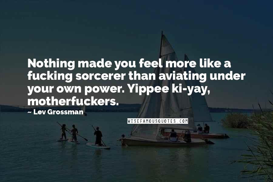 Lev Grossman Quotes: Nothing made you feel more like a fucking sorcerer than aviating under your own power. Yippee ki-yay, motherfuckers.