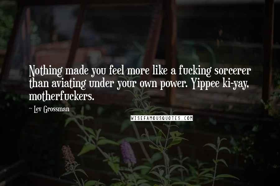 Lev Grossman Quotes: Nothing made you feel more like a fucking sorcerer than aviating under your own power. Yippee ki-yay, motherfuckers.