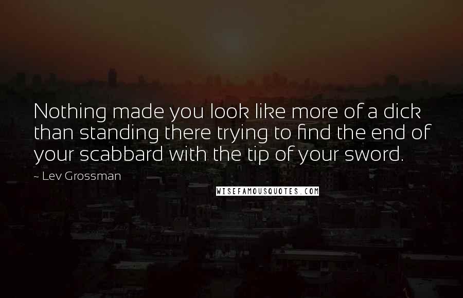Lev Grossman Quotes: Nothing made you look like more of a dick than standing there trying to find the end of your scabbard with the tip of your sword.
