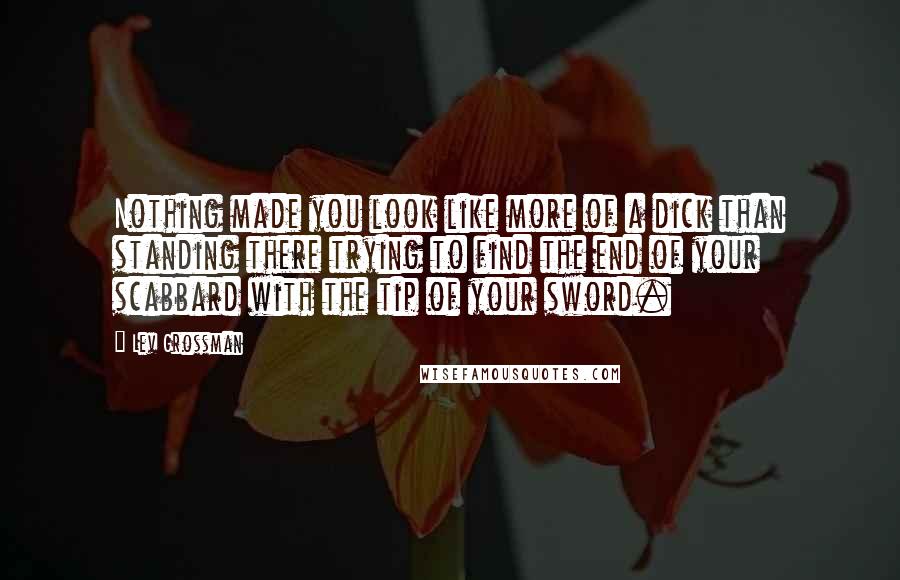 Lev Grossman Quotes: Nothing made you look like more of a dick than standing there trying to find the end of your scabbard with the tip of your sword.