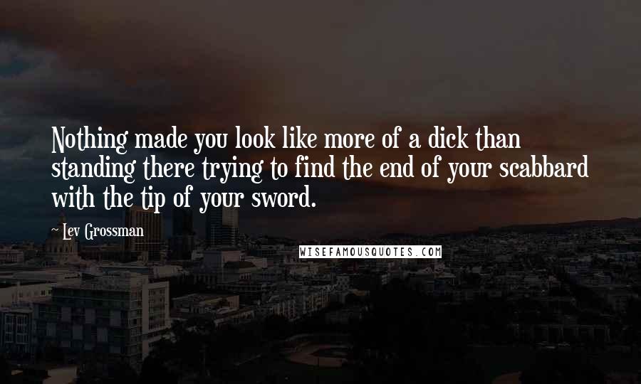 Lev Grossman Quotes: Nothing made you look like more of a dick than standing there trying to find the end of your scabbard with the tip of your sword.