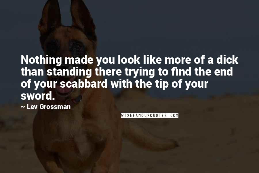 Lev Grossman Quotes: Nothing made you look like more of a dick than standing there trying to find the end of your scabbard with the tip of your sword.