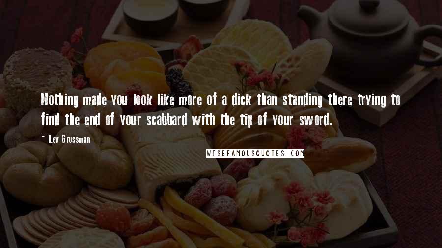 Lev Grossman Quotes: Nothing made you look like more of a dick than standing there trying to find the end of your scabbard with the tip of your sword.