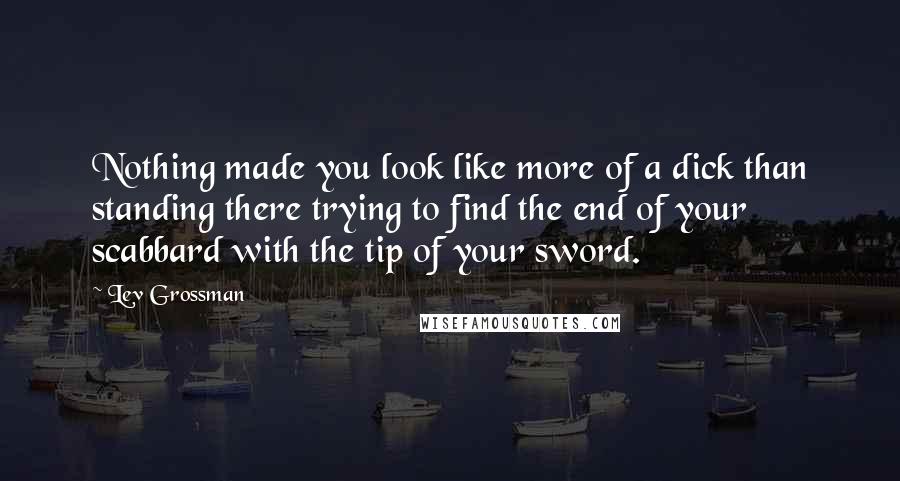 Lev Grossman Quotes: Nothing made you look like more of a dick than standing there trying to find the end of your scabbard with the tip of your sword.