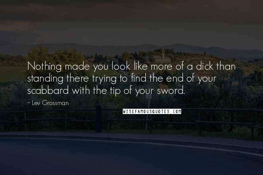 Lev Grossman Quotes: Nothing made you look like more of a dick than standing there trying to find the end of your scabbard with the tip of your sword.