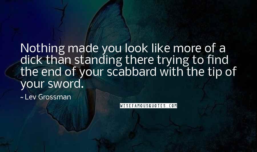 Lev Grossman Quotes: Nothing made you look like more of a dick than standing there trying to find the end of your scabbard with the tip of your sword.