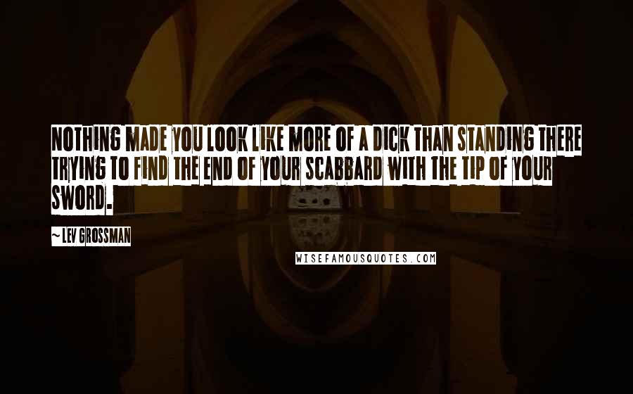 Lev Grossman Quotes: Nothing made you look like more of a dick than standing there trying to find the end of your scabbard with the tip of your sword.