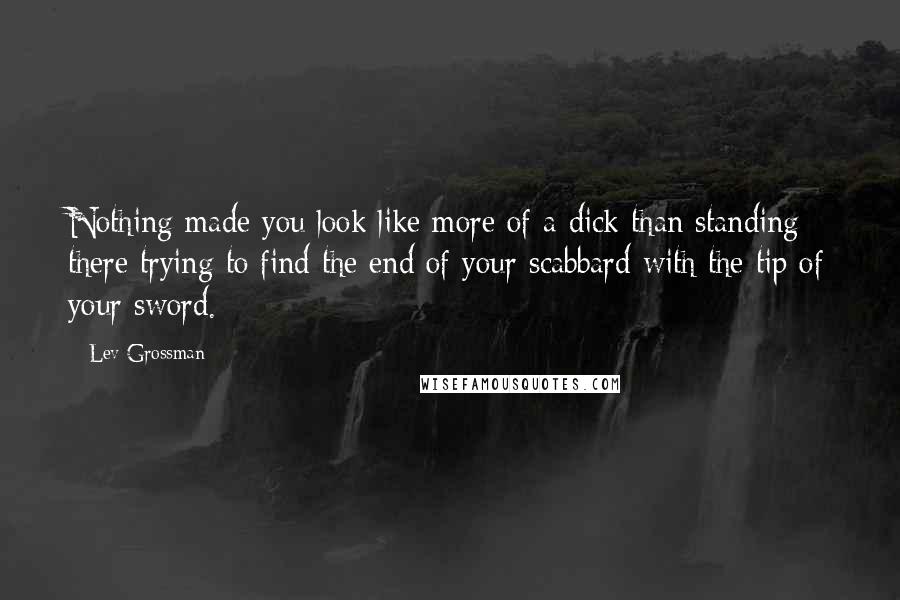 Lev Grossman Quotes: Nothing made you look like more of a dick than standing there trying to find the end of your scabbard with the tip of your sword.