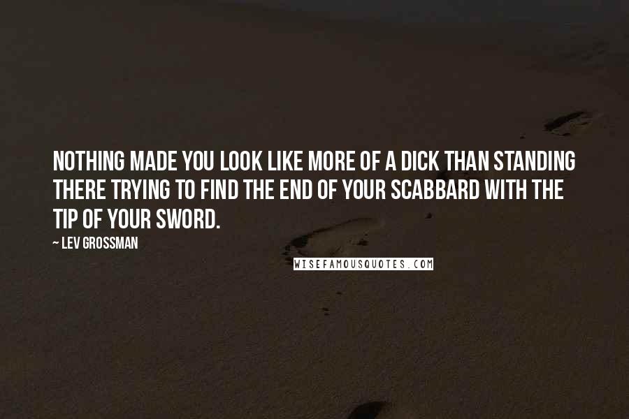 Lev Grossman Quotes: Nothing made you look like more of a dick than standing there trying to find the end of your scabbard with the tip of your sword.