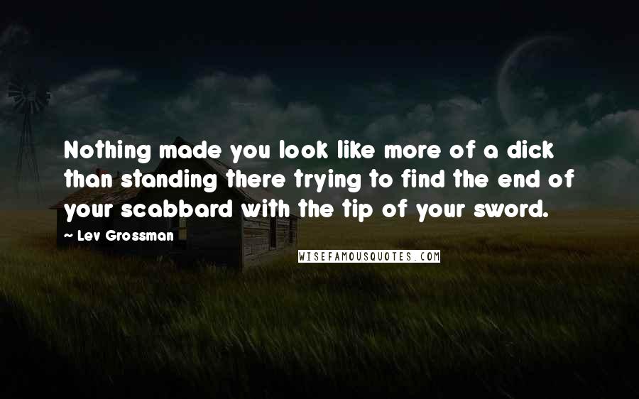 Lev Grossman Quotes: Nothing made you look like more of a dick than standing there trying to find the end of your scabbard with the tip of your sword.