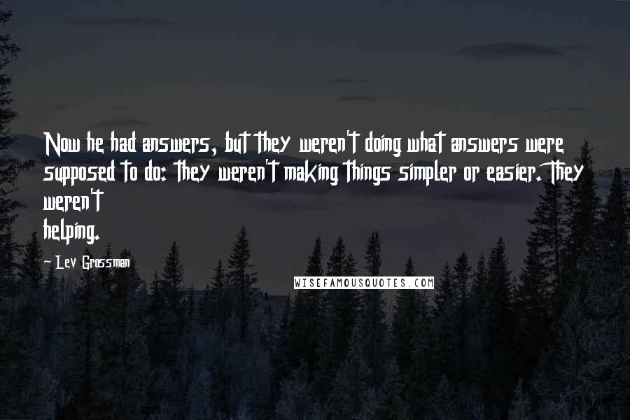 Lev Grossman Quotes: Now he had answers, but they weren't doing what answers were supposed to do: they weren't making things simpler or easier. They weren't helping.