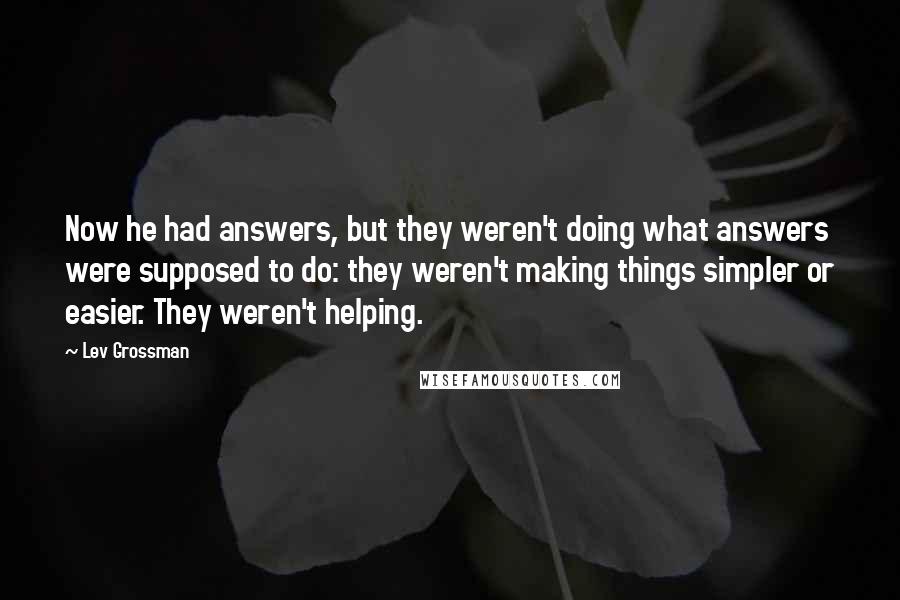 Lev Grossman Quotes: Now he had answers, but they weren't doing what answers were supposed to do: they weren't making things simpler or easier. They weren't helping.