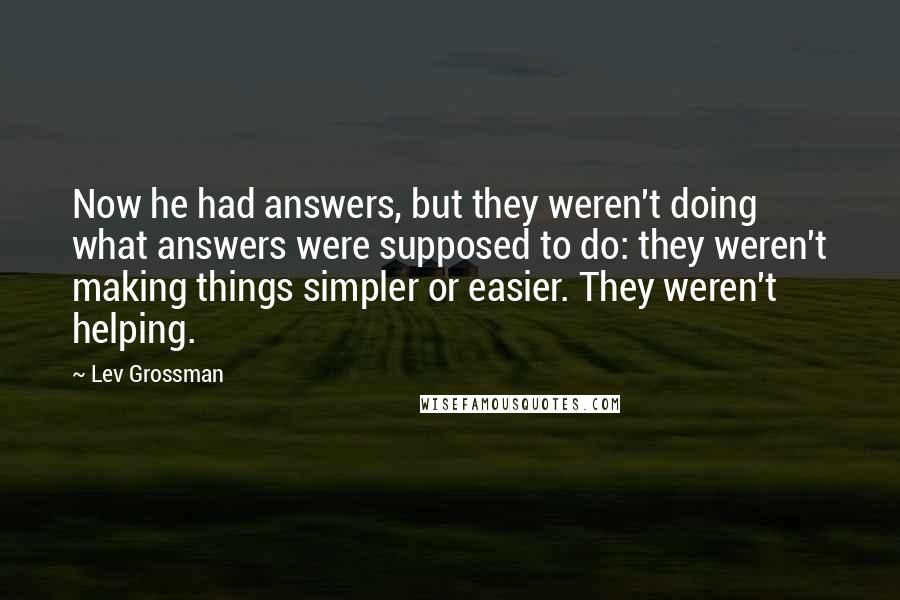 Lev Grossman Quotes: Now he had answers, but they weren't doing what answers were supposed to do: they weren't making things simpler or easier. They weren't helping.