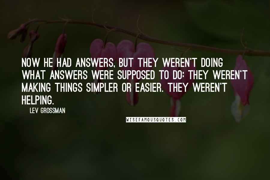 Lev Grossman Quotes: Now he had answers, but they weren't doing what answers were supposed to do: they weren't making things simpler or easier. They weren't helping.