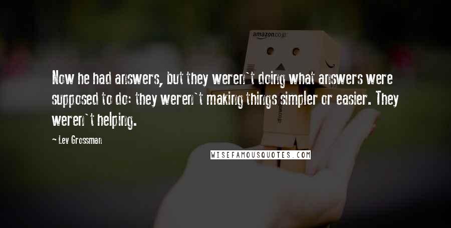 Lev Grossman Quotes: Now he had answers, but they weren't doing what answers were supposed to do: they weren't making things simpler or easier. They weren't helping.