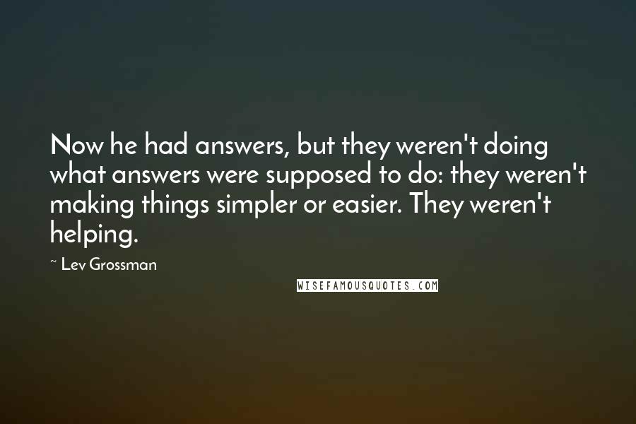 Lev Grossman Quotes: Now he had answers, but they weren't doing what answers were supposed to do: they weren't making things simpler or easier. They weren't helping.