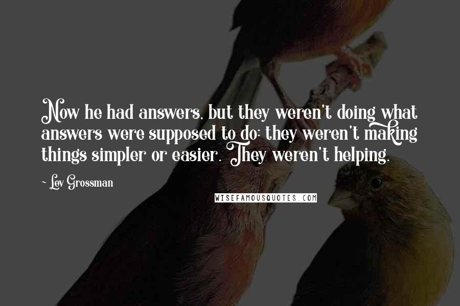 Lev Grossman Quotes: Now he had answers, but they weren't doing what answers were supposed to do: they weren't making things simpler or easier. They weren't helping.