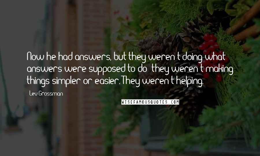 Lev Grossman Quotes: Now he had answers, but they weren't doing what answers were supposed to do: they weren't making things simpler or easier. They weren't helping.