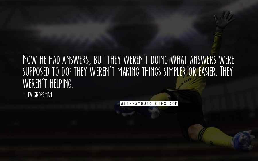 Lev Grossman Quotes: Now he had answers, but they weren't doing what answers were supposed to do: they weren't making things simpler or easier. They weren't helping.