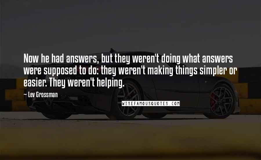Lev Grossman Quotes: Now he had answers, but they weren't doing what answers were supposed to do: they weren't making things simpler or easier. They weren't helping.